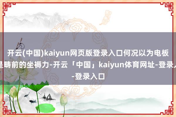 开云(中国)kaiyun网页版登录入口何况以为电板即是畴前的坐褥力-开云「中国」kaiyun体育网址-登录入口