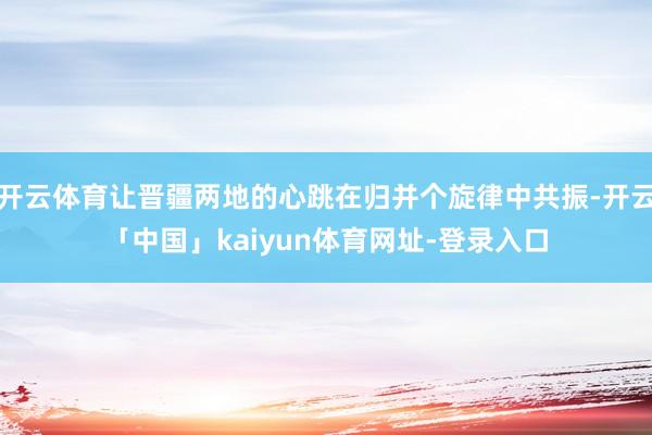 开云体育让晋疆两地的心跳在归并个旋律中共振-开云「中国」kaiyun体育网址-登录入口