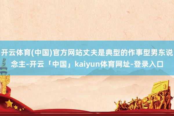 开云体育(中国)官方网站丈夫是典型的作事型男东说念主-开云「中国」kaiyun体育网址-登录入口