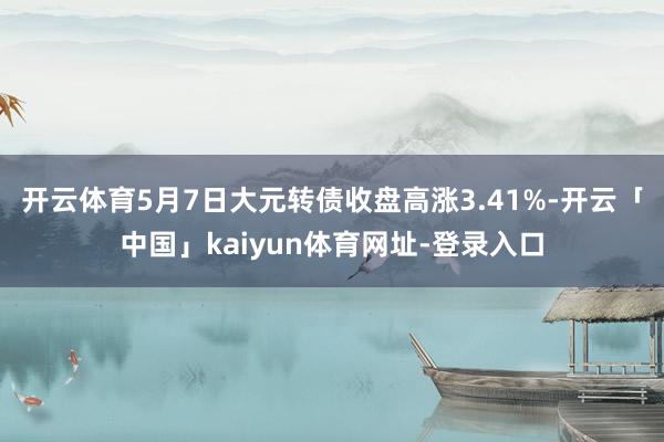 开云体育5月7日大元转债收盘高涨3.41%-开云「中国」kaiyun体育网址-登录入口