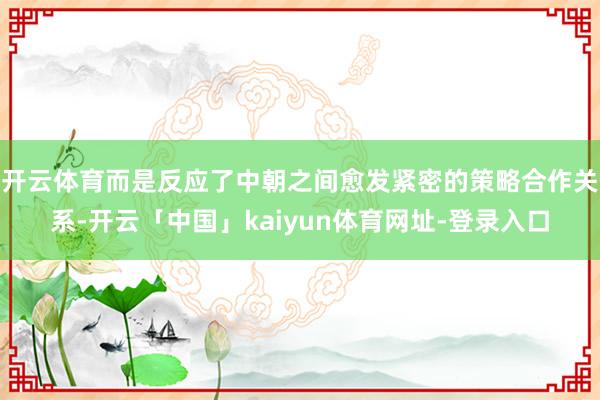 开云体育而是反应了中朝之间愈发紧密的策略合作关系-开云「中国」kaiyun体育网址-登录入口
