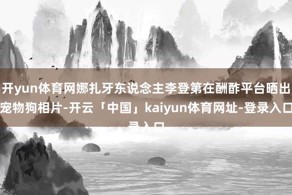 开yun体育网娜扎牙东说念主李登第在酬酢平台晒出宠物狗相片-开云「中国」kaiyun体育网址-登录入口