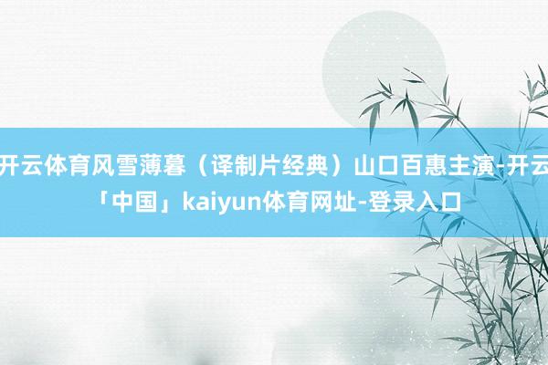 开云体育风雪薄暮（译制片经典）山口百惠主演-开云「中国」kaiyun体育网址-登录入口