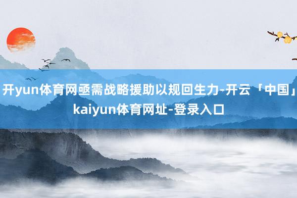 开yun体育网亟需战略援助以规回生力-开云「中国」kaiyun体育网址-登录入口
