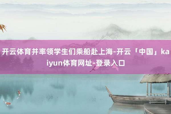 开云体育并率领学生们乘船赴上海-开云「中国」kaiyun体育网址-登录入口