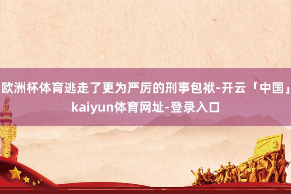 欧洲杯体育逃走了更为严厉的刑事包袱-开云「中国」kaiyun体育网址-登录入口