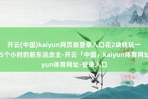 开云(中国)kaiyun网页版登录入口花2块钱玩一天或者玩15个小时的新东说念主-开云「中国」kaiyun体育网址-登录入口
