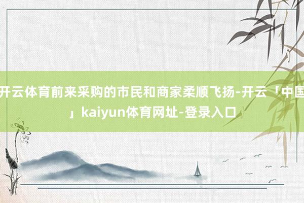 开云体育前来采购的市民和商家柔顺飞扬-开云「中国」kaiyun体育网址-登录入口
