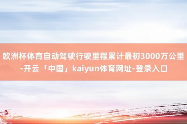 欧洲杯体育自动驾驶行驶里程累计最初3000万公里-开云「中国」kaiyun体育网址-登录入口