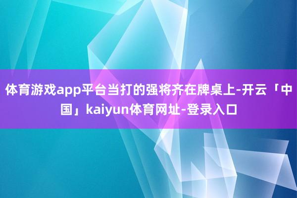 体育游戏app平台当打的强将齐在牌桌上-开云「中国」kaiyun体育网址-登录入口