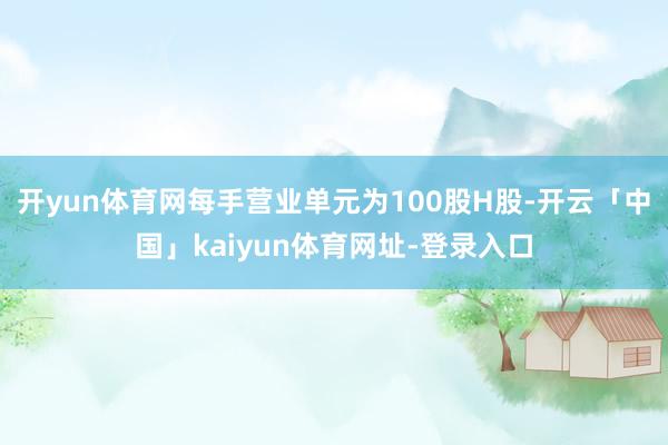 开yun体育网每手营业单元为100股H股-开云「中国」kaiyun体育网址-登录入口