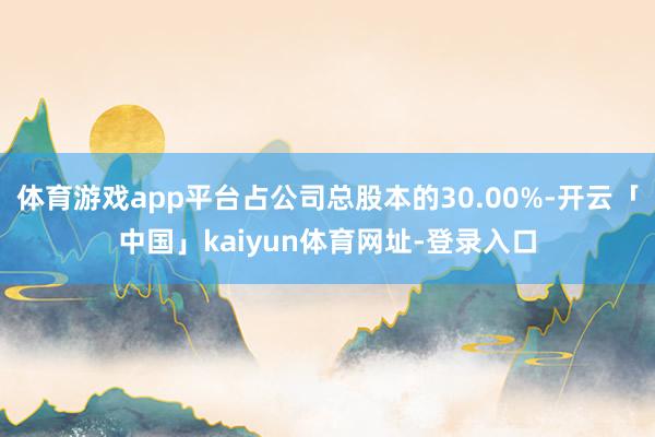 体育游戏app平台占公司总股本的30.00%-开云「中国」kaiyun体育网址-登录入口