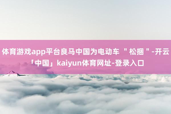 体育游戏app平台良马中国为电动车 ＂松捆＂-开云「中国」kaiyun体育网址-登录入口