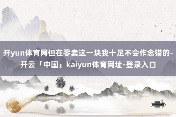 开yun体育网但在零卖这一块我十足不会作念错的-开云「中国」kaiyun体育网址-登录入口