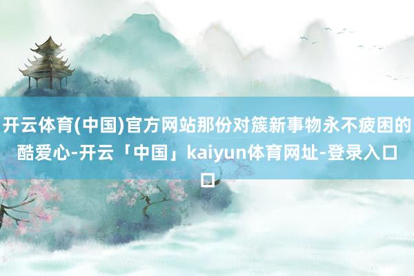 开云体育(中国)官方网站那份对簇新事物永不疲困的酷爱心-开云「中国」kaiyun体育网址-登录入口