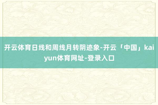 开云体育日线和周线月转阴迹象-开云「中国」kaiyun体育网址-登录入口