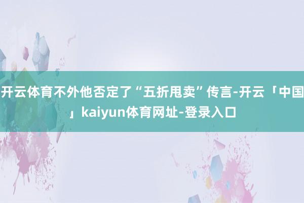 开云体育不外他否定了“五折甩卖”传言-开云「中国」kaiyun体育网址-登录入口