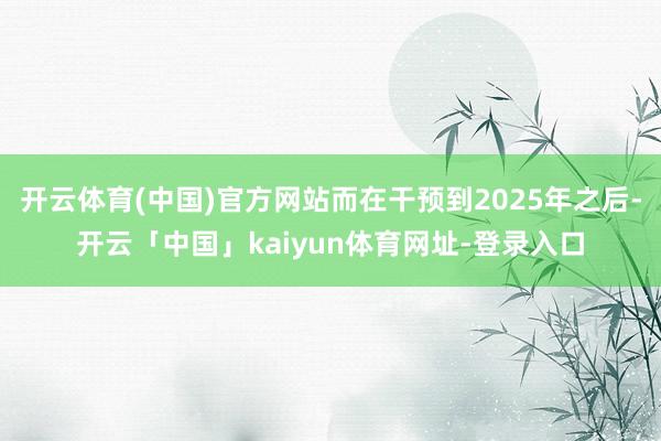 开云体育(中国)官方网站而在干预到2025年之后-开云「中国」kaiyun体育网址-登录入口