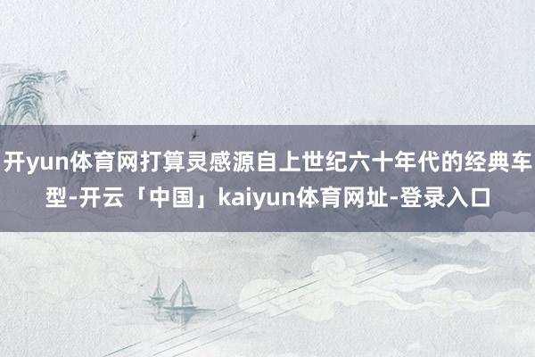 开yun体育网打算灵感源自上世纪六十年代的经典车型-开云「中国」kaiyun体育网址-登录入口