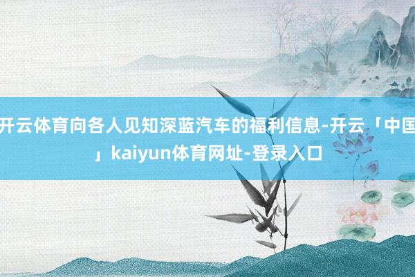 开云体育向各人见知深蓝汽车的福利信息-开云「中国」kaiyun体育网址-登录入口