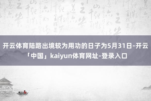 开云体育陆路出境较为用功的日子为5月31日-开云「中国」kaiyun体育网址-登录入口