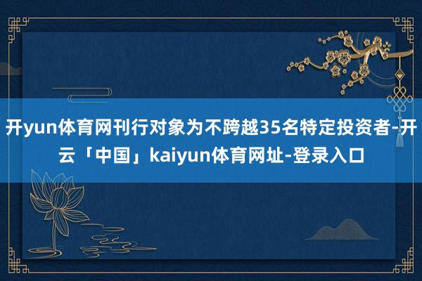 开yun体育网刊行对象为不跨越35名特定投资者-开云「中国」kaiyun体育网址-登录入口