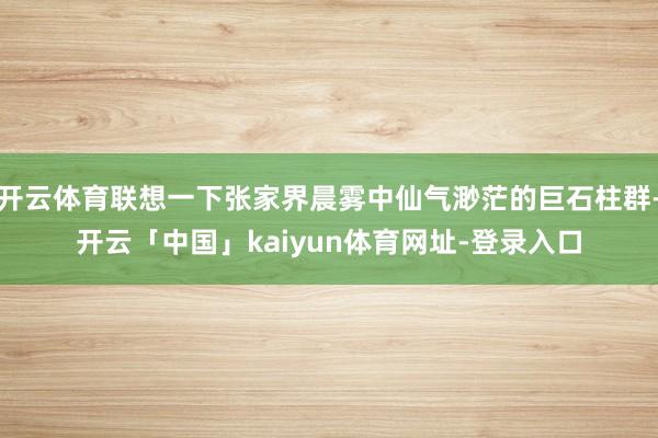 开云体育联想一下张家界晨雾中仙气渺茫的巨石柱群-开云「中国」kaiyun体育网址-登录入口
