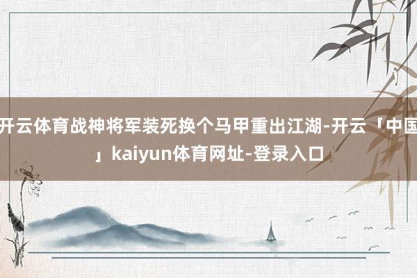 开云体育战神将军装死换个马甲重出江湖-开云「中国」kaiyun体育网址-登录入口