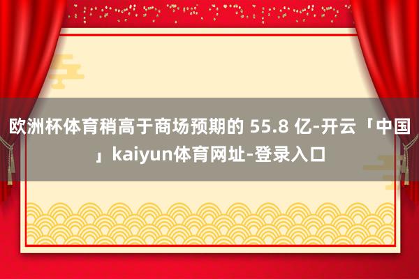 欧洲杯体育稍高于商场预期的 55.8 亿-开云「中国」kaiyun体育网址-登录入口