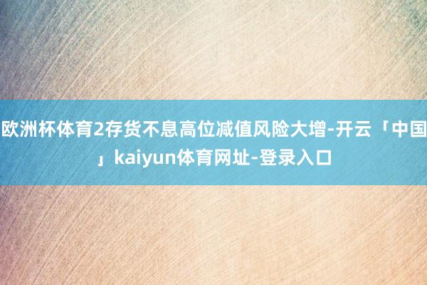 欧洲杯体育2存货不息高位减值风险大增-开云「中国」kaiyun体育网址-登录入口