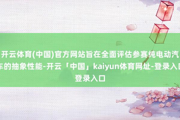 开云体育(中国)官方网站旨在全面评估参赛纯电动汽车的抽象性能-开云「中国」kaiyun体育网址-登录入口