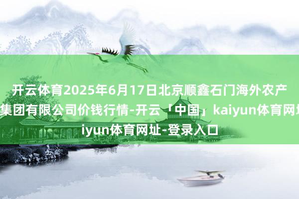 开云体育2025年6月17日北京顺鑫石门海外农产物批发商场集团有限公司价钱行情-开云「中国」kaiyun体育网址-登录入口