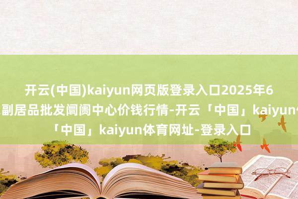 开云(中国)kaiyun网页版登录入口2025年6月17日北京水屯农副居品批发阛阓中心价钱行情-开云「中国」kaiyun体育网址-登录入口
