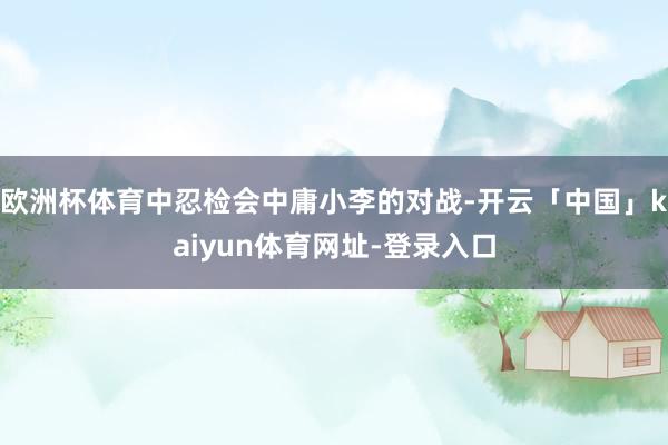 欧洲杯体育中忍检会中庸小李的对战-开云「中国」kaiyun体育网址-登录入口