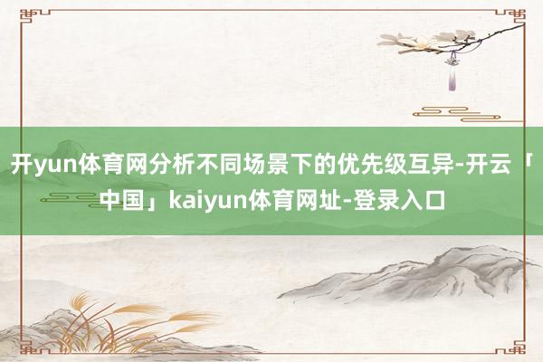 开yun体育网分析不同场景下的优先级互异-开云「中国」kaiyun体育网址-登录入口