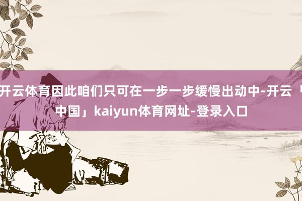 开云体育因此咱们只可在一步一步缓慢出动中-开云「中国」kaiyun体育网址-登录入口