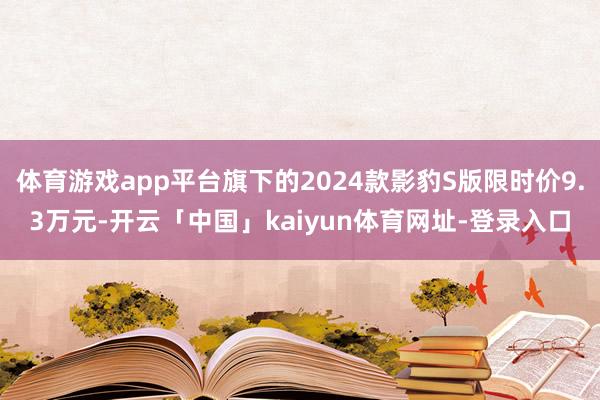 体育游戏app平台旗下的2024款影豹S版限时价9.3万元-开云「中国」kaiyun体育网址-登录入口