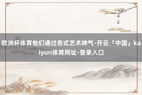 欧洲杯体育他们通过各式艺术神气-开云「中国」kaiyun体育网址-登录入口
