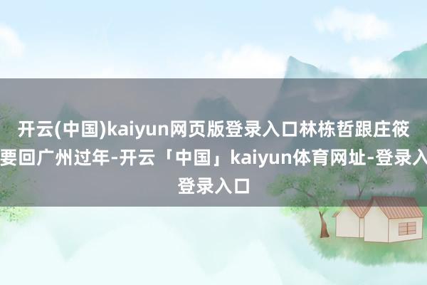 开云(中国)kaiyun网页版登录入口林栋哲跟庄筱婷要回广州过年-开云「中国」kaiyun体育网址-登录入口