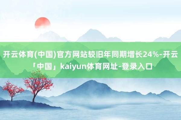 开云体育(中国)官方网站较旧年同期增长24%-开云「中国」kaiyun体育网址-登录入口