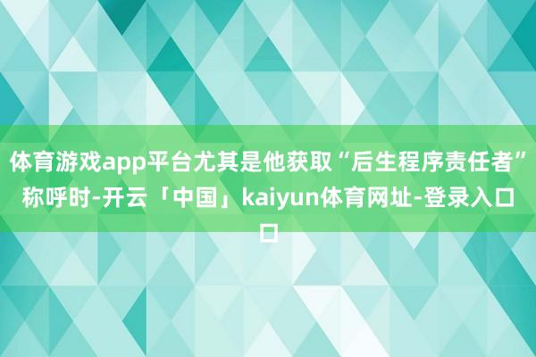体育游戏app平台尤其是他获取“后生程序责任者”称呼时-开云「中国」kaiyun体育网址-登录入口