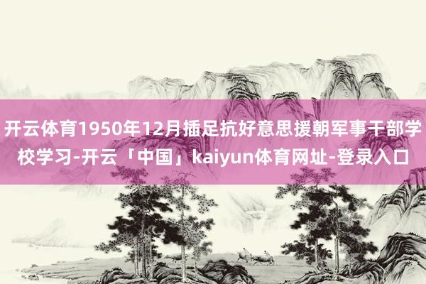 开云体育1950年12月插足抗好意思援朝军事干部学校学习-开云「中国」kaiyun体育网址-登录入口