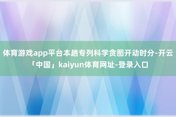 体育游戏app平台本趟专列科学贪图开动时分-开云「中国」kaiyun体育网址-登录入口