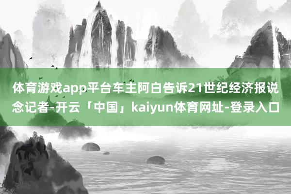 体育游戏app平台　　车主阿白告诉21世纪经济报说念记者-开云「中国」kaiyun体育网址-登录入口