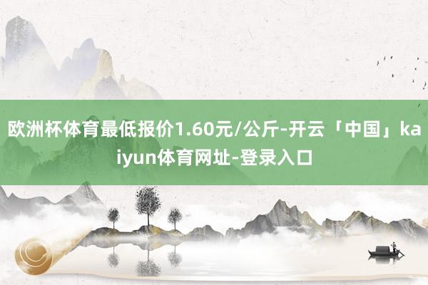 欧洲杯体育最低报价1.60元/公斤-开云「中国」kaiyun体育网址-登录入口