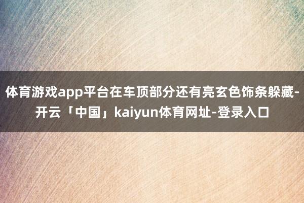 体育游戏app平台在车顶部分还有亮玄色饰条躲藏-开云「中国」kaiyun体育网址-登录入口