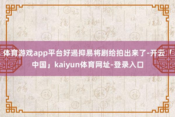 体育游戏app平台好遏抑易将剧给拍出来了-开云「中国」kaiyun体育网址-登录入口