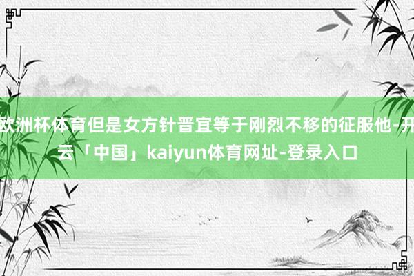 欧洲杯体育但是女方针晋宜等于刚烈不移的征服他-开云「中国」kaiyun体育网址-登录入口