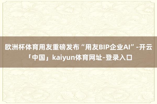 欧洲杯体育用友重磅发布“用友BIP企业AI”-开云「中国」kaiyun体育网址-登录入口