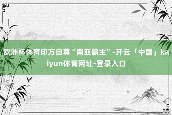欧洲杯体育印方自尊“南亚霸主”-开云「中国」kaiyun体育网址-登录入口